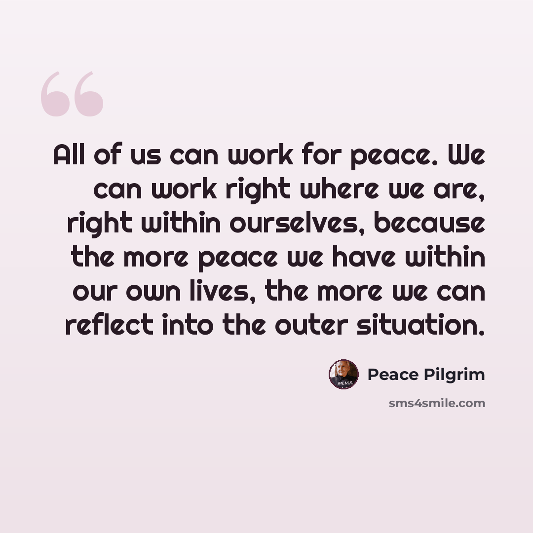 “All of us can work for peace. We can work right where we are, right within ourselves, because the more peace we have within our own lives, the more we can reflect into the outer situation.” quote by Peace Pilgrim