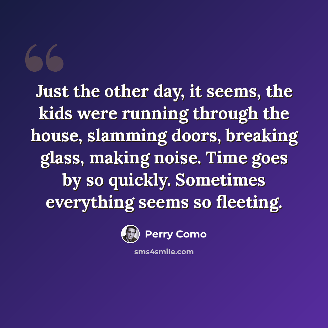 “Just the other day, it seems, the kids were running through the house, slamming doors, breaking glass, making noise. Time goes by so quickly. Sometimes everything seems so fleeting.” quote by Perry Como