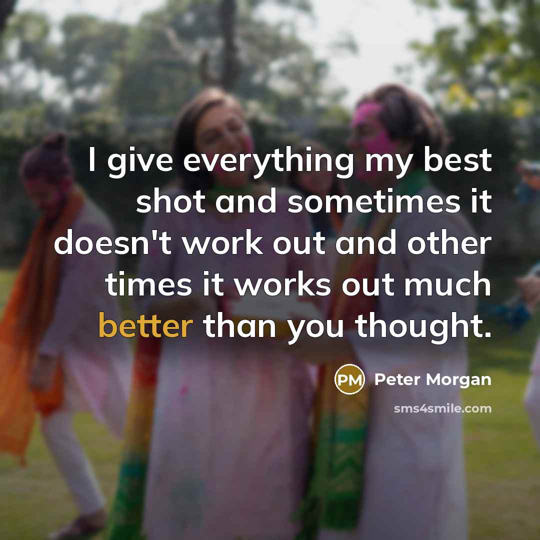 “I give everything my best shot and sometimes it doesn't work out and other times it works out much better than you thought.” quote by Peter Morgan