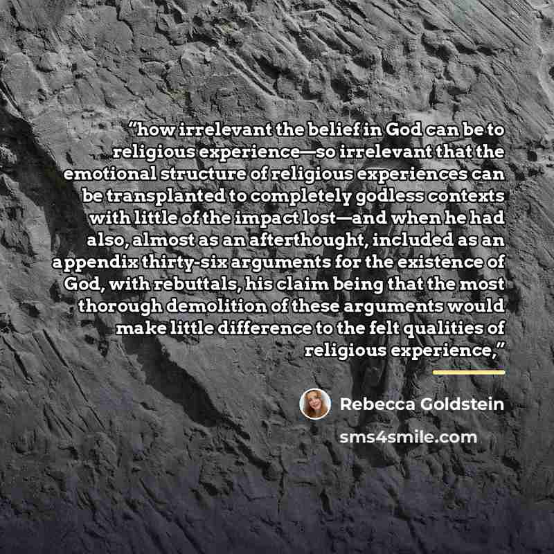 “how irrelevant the belief in God can be to religious experience—so irrelevant that the emotional structure of religious experiences can be transplanted to completely godless contexts with little of the impact lost—and when he had also, almost as an afterthought, included as an appendix thirty-six…” quote by Rebecca Goldstein