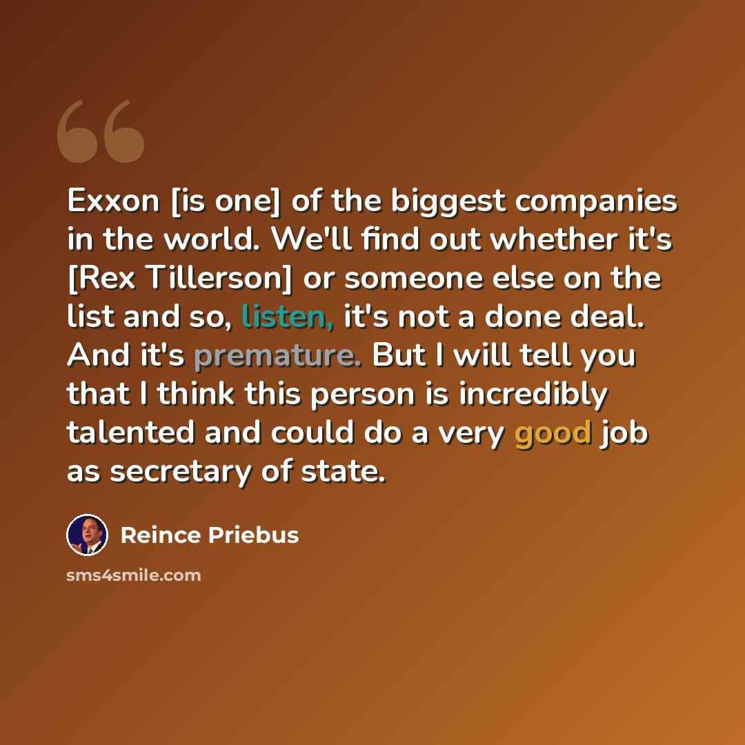 “Exxon [is one] of the biggest companies in the world. We'll find out whether it's [Rex Tillerson] or someone else on the list and so, listen, it's not a done deal. And it's premature. But I will tell you that I think this person is incredibly talented and could do a very good job as secretary of…” quote by Reince Priebus