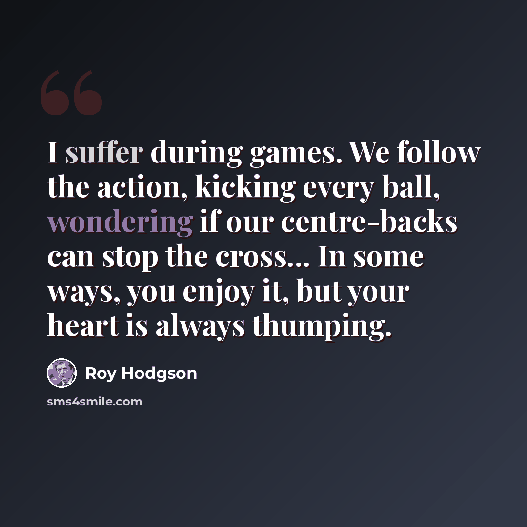 “I suffer during games. We follow the action, kicking every ball, wondering if our centre-backs can stop the cross... In some ways, you enjoy it, but your heart is always thumping.” quote by Roy Hodgson