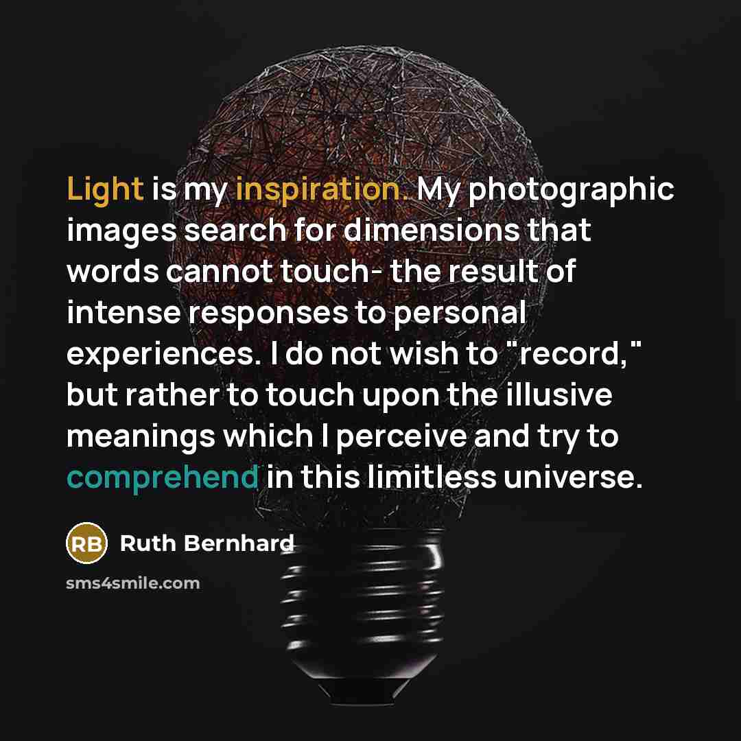 “Light is my inspiration. My photographic images search for dimensions that words cannot touch- the result of intense responses to personal experiences. I do not wish to "record," but rather to touch upon the illusive meanings which I perceive and try to comprehend in this limitless universe.” quote by Ruth Bernhard