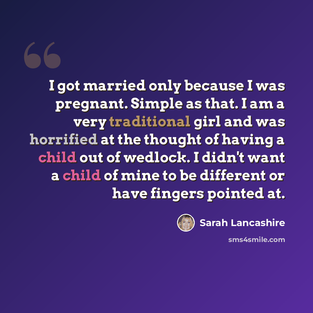 “I got married only because I was pregnant. Simple as that. I am a very traditional girl and was horrified at the thought of having a child out of wedlock. I didn't want a child of mine to be different or have fingers pointed at.” quote by Sarah Lancashire