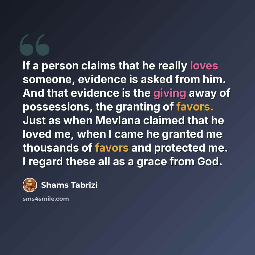 “If a person claims that he really loves someone, evidence is asked from him. And that evidence is the giving away of possessions, the granting of favors. Just as when Mevlana claimed that he loved me, when I came he granted me thousands of favors and protected me. I regard these all as a grace…” quote by Shams Tabrizi