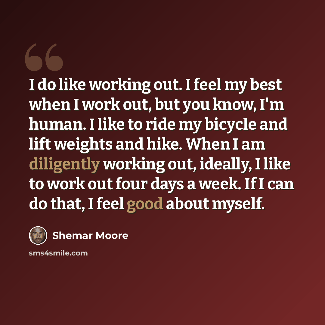 “I do like working out. I feel my best when I work out, but you know, I'm human. I like to ride my bicycle and lift weights and hike. When I am diligently working out, ideally, I like to work out four days a week. If I can do that, I feel good about myself.” quote by Shemar Moore