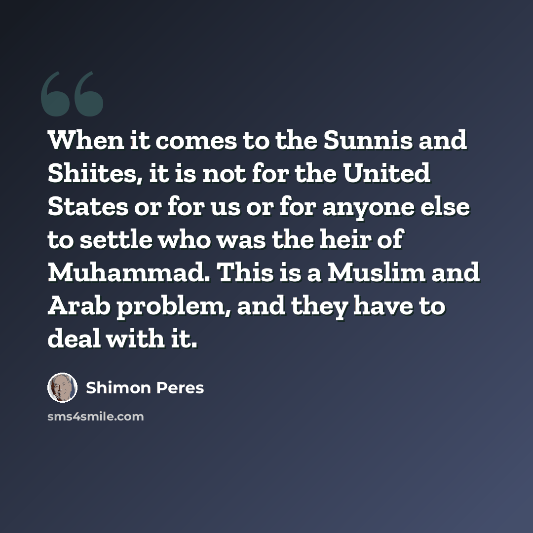 “When it comes to the Sunnis and Shiites, it is not for the United States or for us or for anyone else to settle who was the heir of Muhammad. This is a Muslim and Arab problem, and they have to deal with it.” quote by Shimon Peres