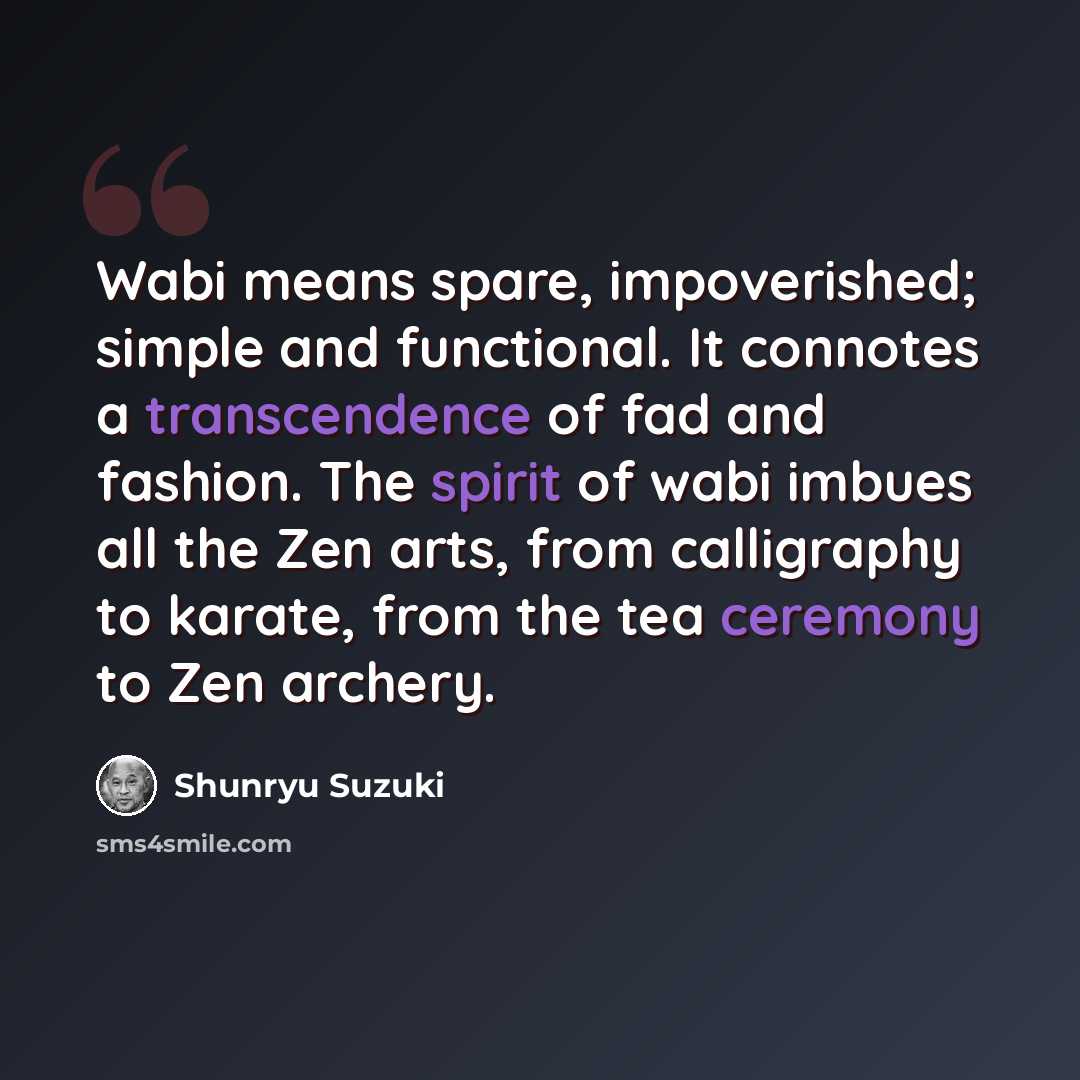 “Wabi means spare, impoverished; simple and functional. It connotes a transcendence of fad and fashion. The spirit of wabi imbues all the Zen arts, from calligraphy to karate, from the tea ceremony to Zen archery.” quote by Shunryu Suzuki
