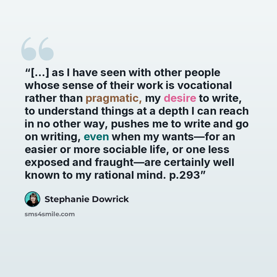 “[...] as I have seen with other people whose sense of their work is vocational rather than pragmatic, my desire to write, to understand things at a depth I can reach in no other way, pushes me to write and go on writing, even when my wants—for an easier or more sociable life, or one less exposed…” quote by Stephanie Dowrick
