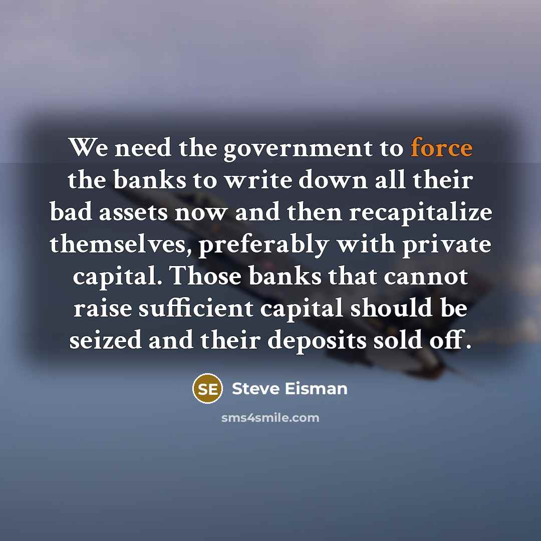 “We need the government to force the banks to write down all their bad assets now and then recapitalize themselves, preferably with private capital. Those banks that cannot raise sufficient capital should be seized and their deposits sold off.” quote by Steve Eisman