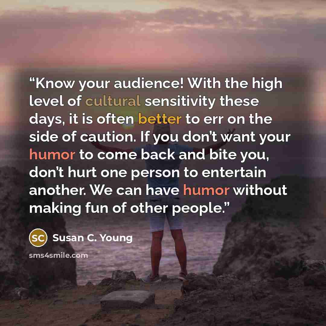 “Know your audience! With the high level of cultural sensitivity these days, it is often better to err on the side of caution. If you don’t want your humor to come back and bite you, don’t hurt one person to entertain another. We can have humor without making fun of other people.” quote by Susan C. Young