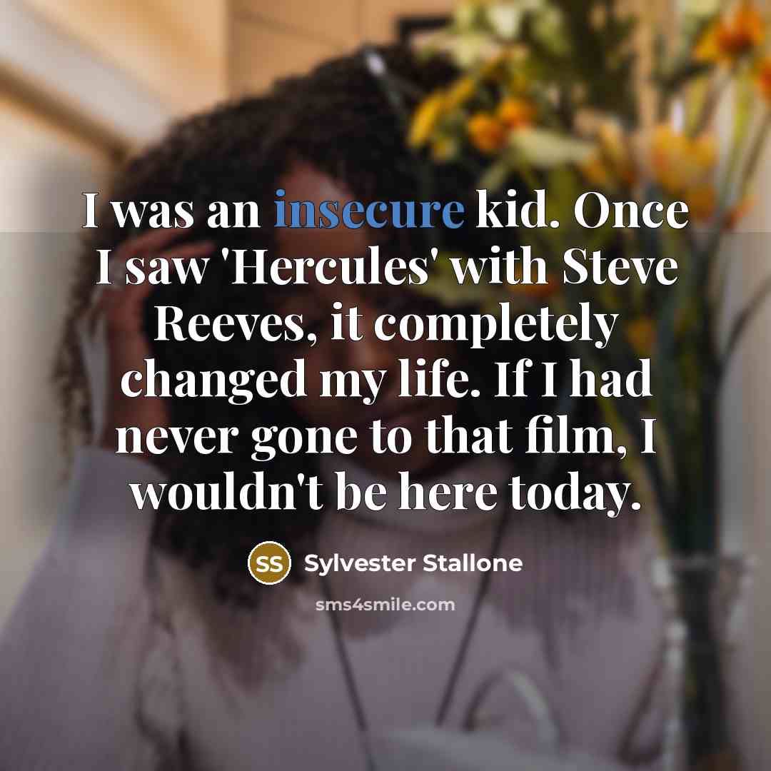 “I was an insecure kid. Once I saw 'Hercules' with Steve Reeves, it completely changed my life. If I had never gone to that film, I wouldn't be here today.” quote by Sylvester Stallone