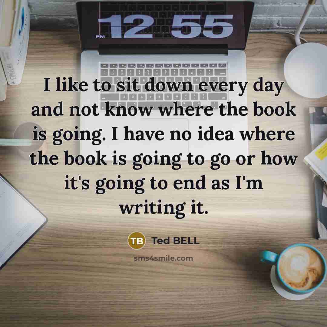 “I like to sit down every day and not know where the book is going. I have no idea where the book is going to go or how it's going to end as I'm writing it.” quote by Ted Bell