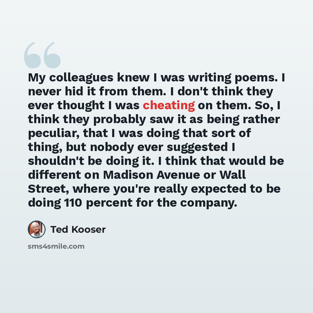 “My colleagues knew I was writing poems. I never hid it from them. I don't think they ever thought I was cheating on them. So, I think they probably saw it as being rather peculiar, that I was doing that sort of thing, but nobody ever suggested I shouldn't be doing it. I think that would be…” quote by Ted Kooser