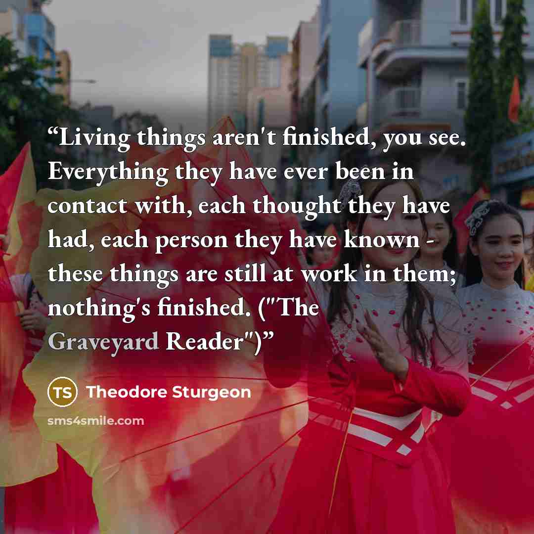 “Living things aren't finished, you see. Everything they have ever been in contact with, each thought they have had, each person they have known - these things are still at work in them; nothing's finished. ("The Graveyard Reader")” quote by Theodore Sturgeon