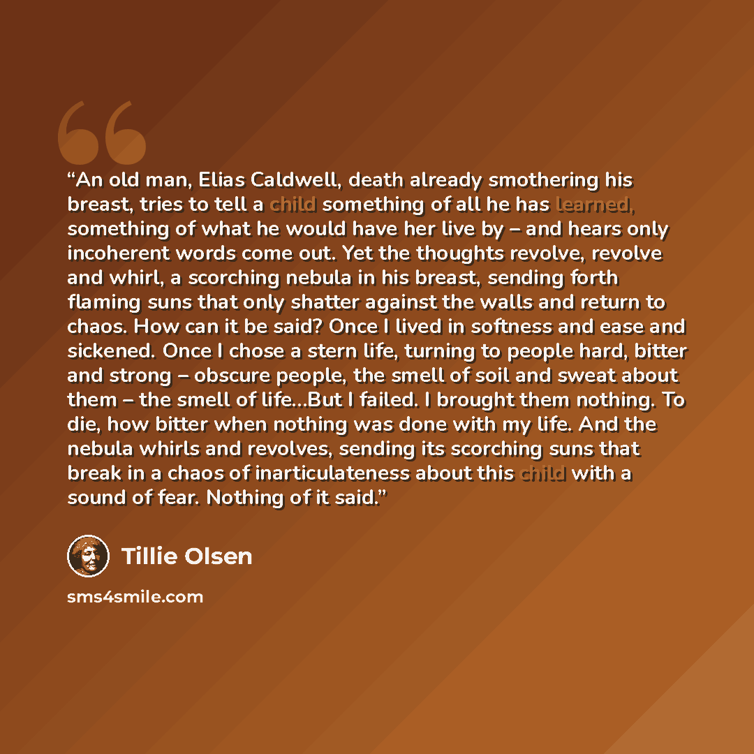 “An old man, Elias Caldwell, death already smothering his breast, tries to tell a child something of all he has learned, something of what he would have her live by – and hears only incoherent words come out. Yet the thoughts revolve, revolve and whirl, a scorching nebula in his breast, sending…” quote by Tillie Olsen