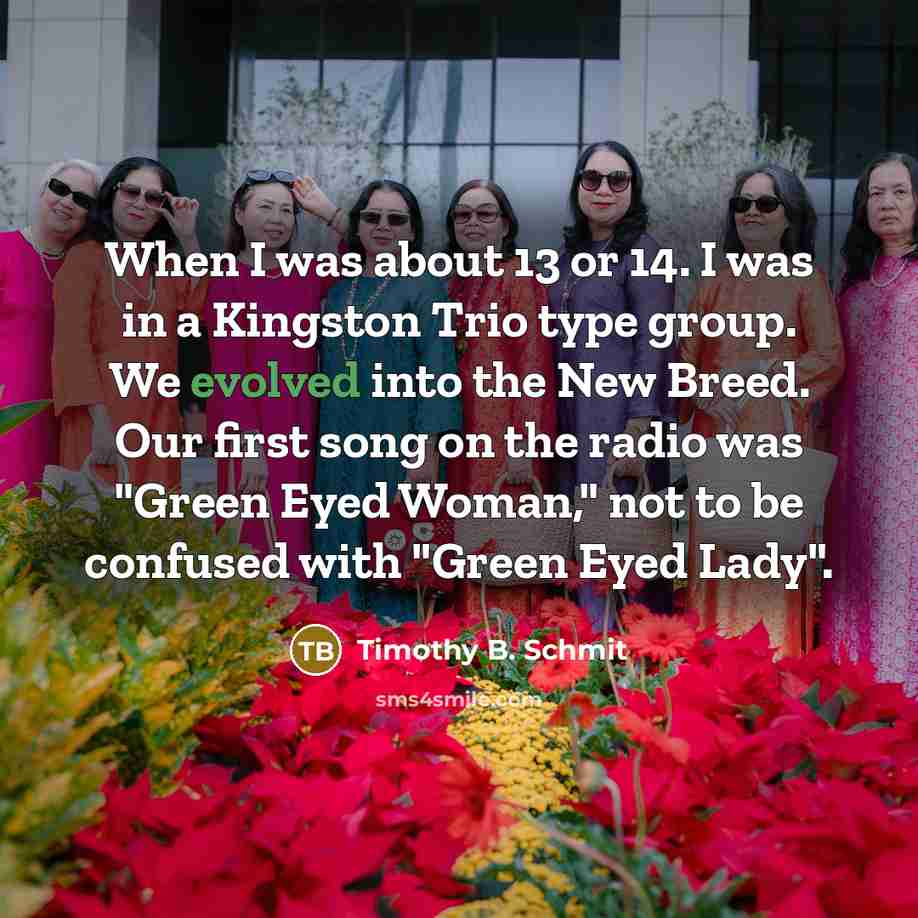 “When I was about 13 or 14. I was in a Kingston Trio type group. We evolved into the New Breed. Our first song on the radio was "Green Eyed Woman," not to be confused with "Green Eyed Lady".” quote by Timothy B. Schmit