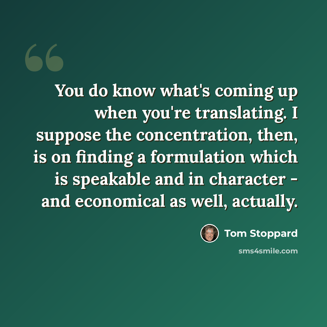“You do know what's coming up when you're translating. I suppose the concentration, then, is on finding a formulation which is speakable and in character - and economical as well, actually.” quote by Tom Stoppard