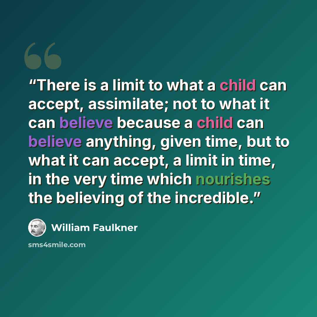 “There is a limit to what a child can accept, assimilate; not to what it can believe because a child can believe anything, given time, but to what it can accept, a limit in time, in the very time which nourishes the believing of the incredible.” quote by William Faulkner