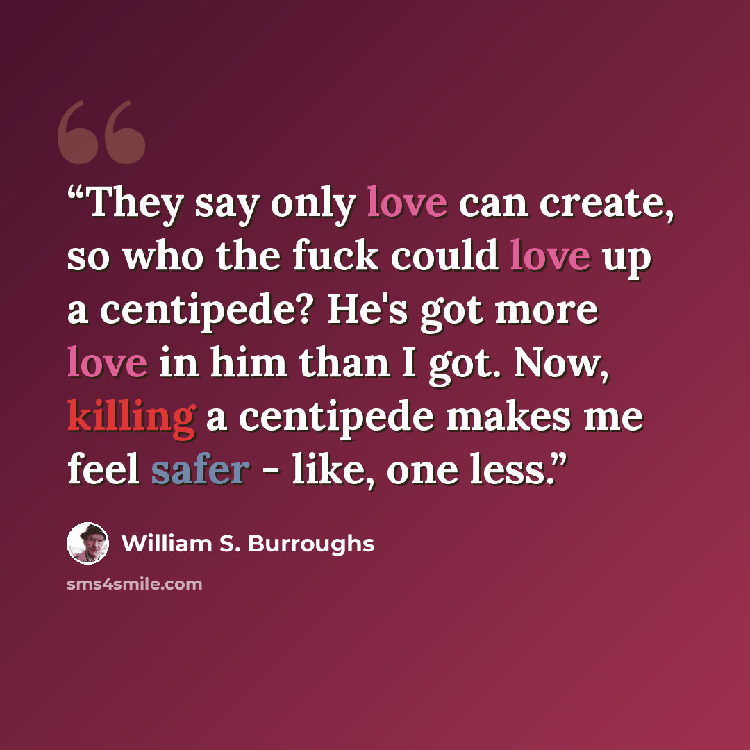 “They say only love can create, so who the fuck could love up a centipede? He's got more love in him than I got. Now, killing a centipede makes me feel safer - like, one less.” quote by William S. Burroughs