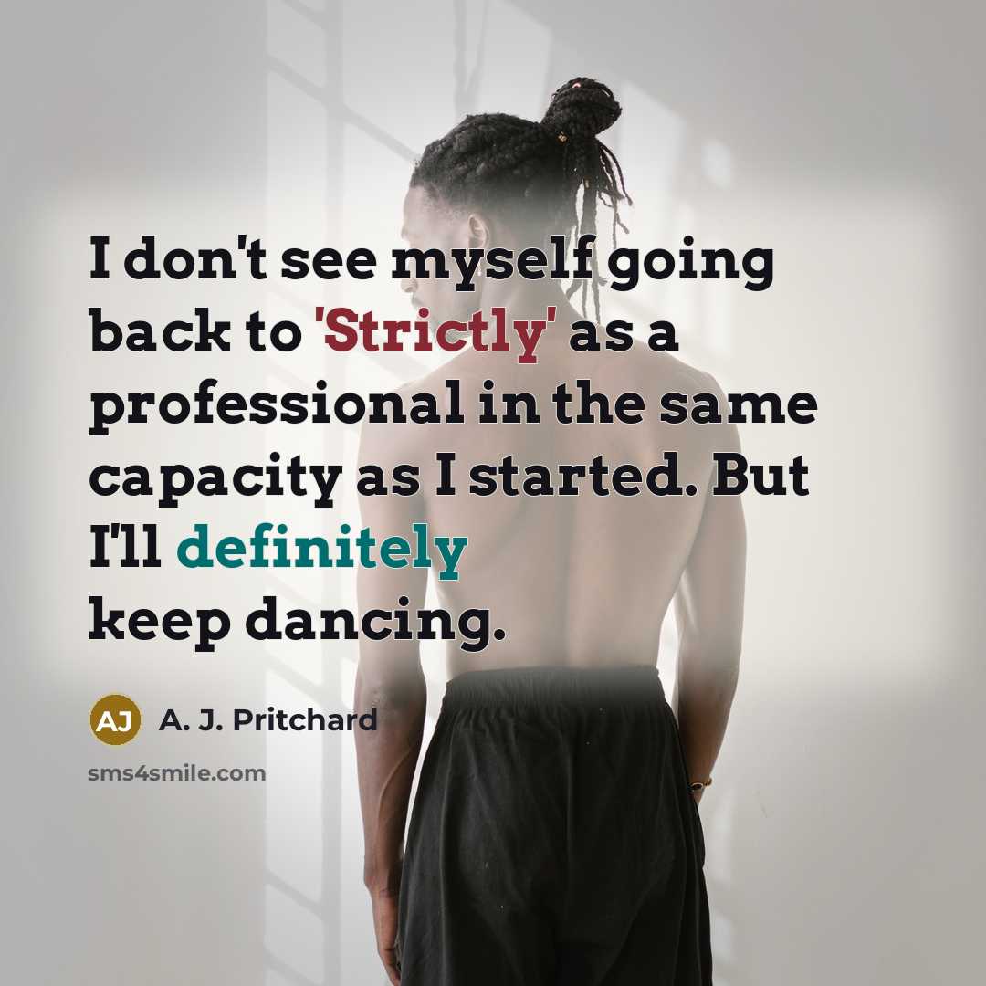 “I don't see myself going back to 'Strictly' as a professional in the same capacity as I started. But I'll definitely keep dancing.” quote by A. J. Pritchard