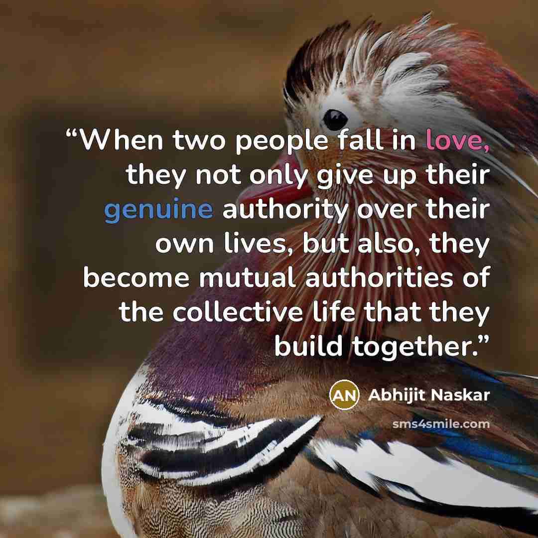 “When two people fall in love, they not only give up their genuine authority over their own lives, but also, they become mutual authorities of the collective life that they build together.” quote by Abhijit Naskar