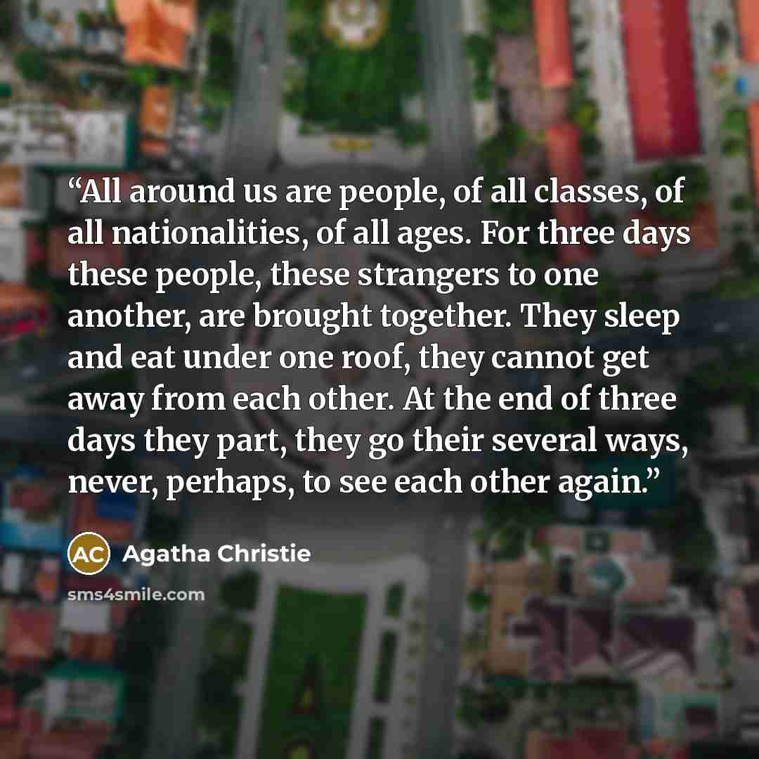 “All around us are people, of all classes, of all nationalities, of all ages. For three days these people, these strangers to one another, are brought together. They sleep and eat under one roof, they cannot get away from each other. At the end of three days they part, they go their several ways…” quote by Agatha Christie