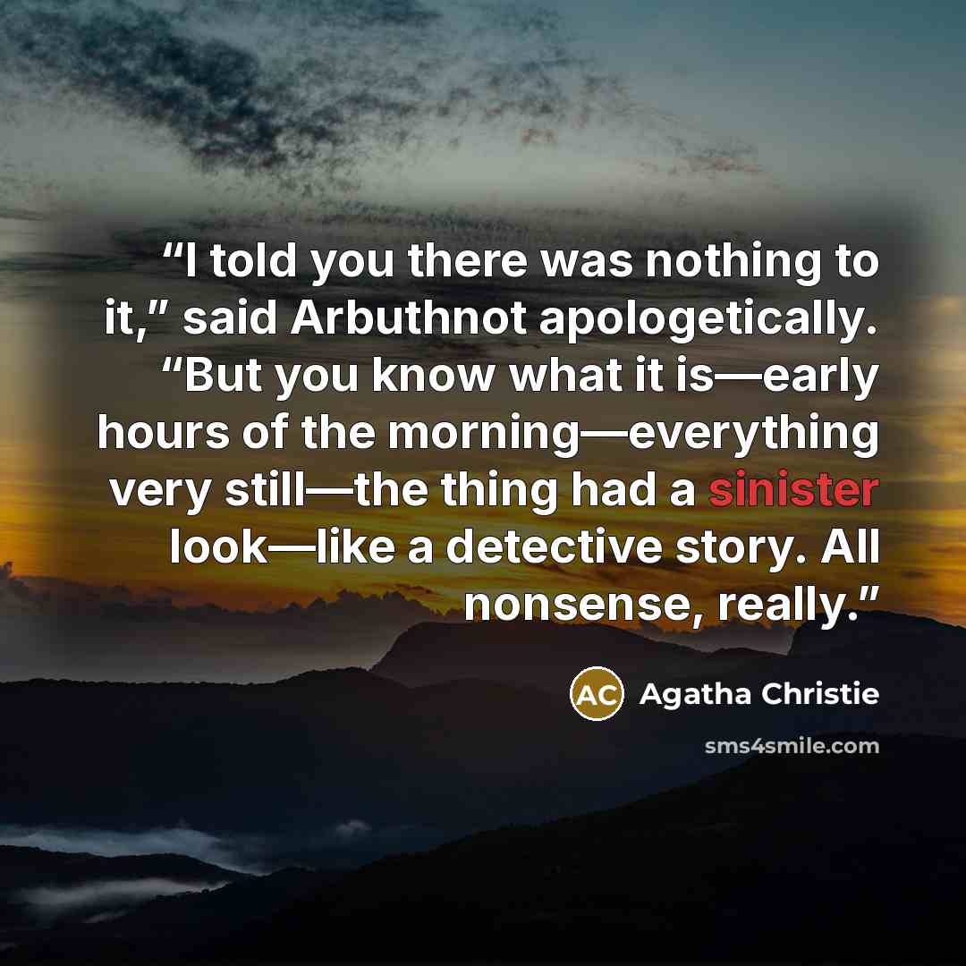 “I told you there was nothing to it,” said Arbuthnot apologetically. “But you know what it is—early hours of the morning—everything very still—the thing had a sinister look—like a detective story. All nonsense, really.” quote by Agatha Christie