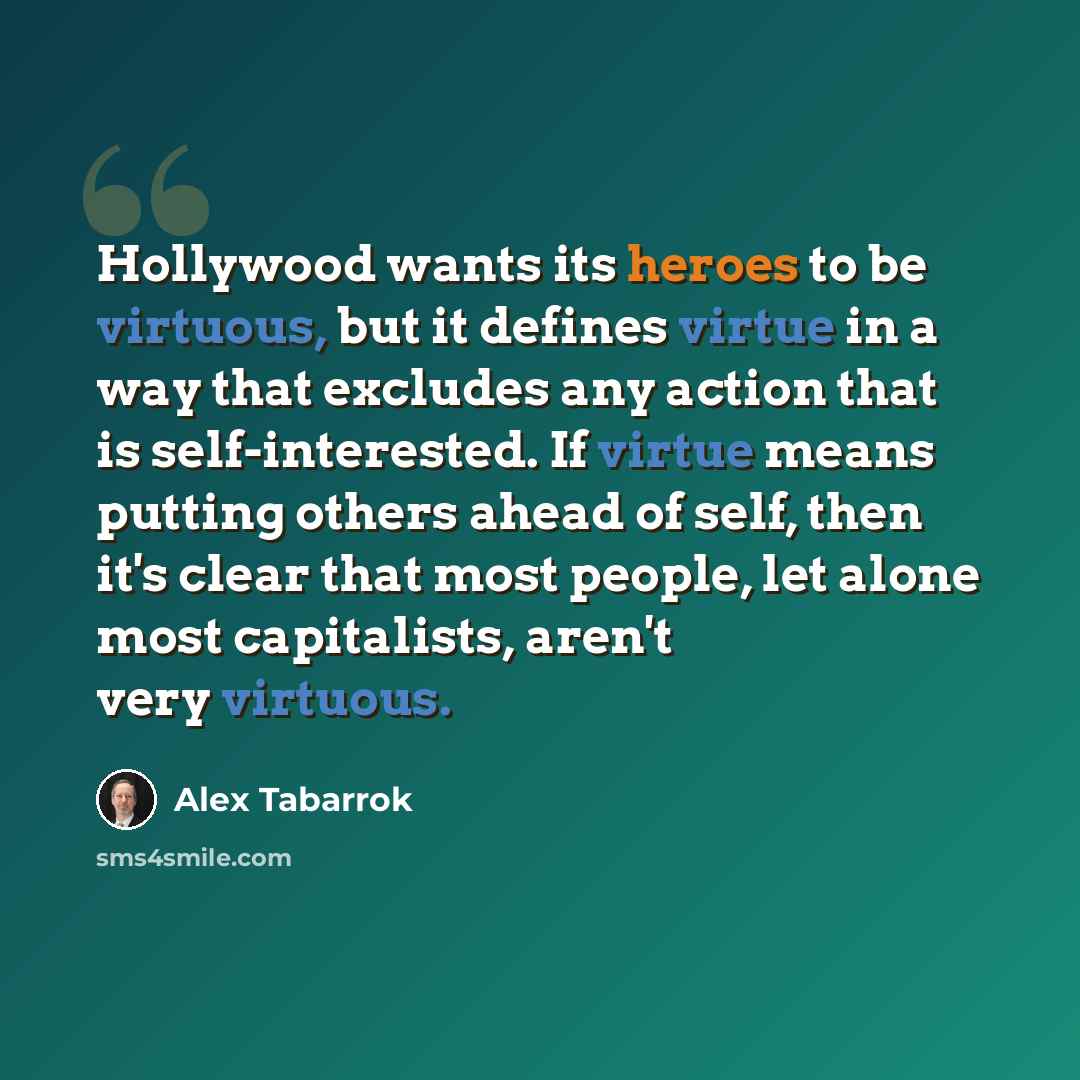 “Hollywood wants its heroes to be virtuous, but it defines virtue in a way that excludes any action that is self-interested. If virtue means putting others ahead of self, then it's clear that most people, let alone most capitalists, aren't very virtuous.” quote by Alex Tabarrok