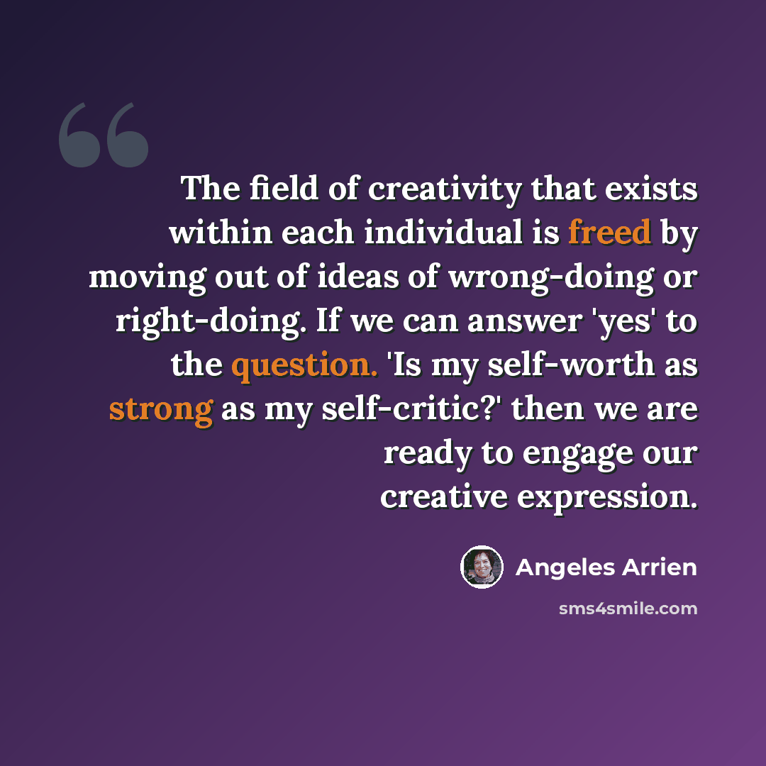 “The field of creativity that exists within each individual is freed by moving out of ideas of wrong-doing or right-doing. If we can answer 'yes' to the question. 'Is my self-worth as strong as my self-critic?' then we are ready to engage our creative expression.” quote by Angeles Arrien