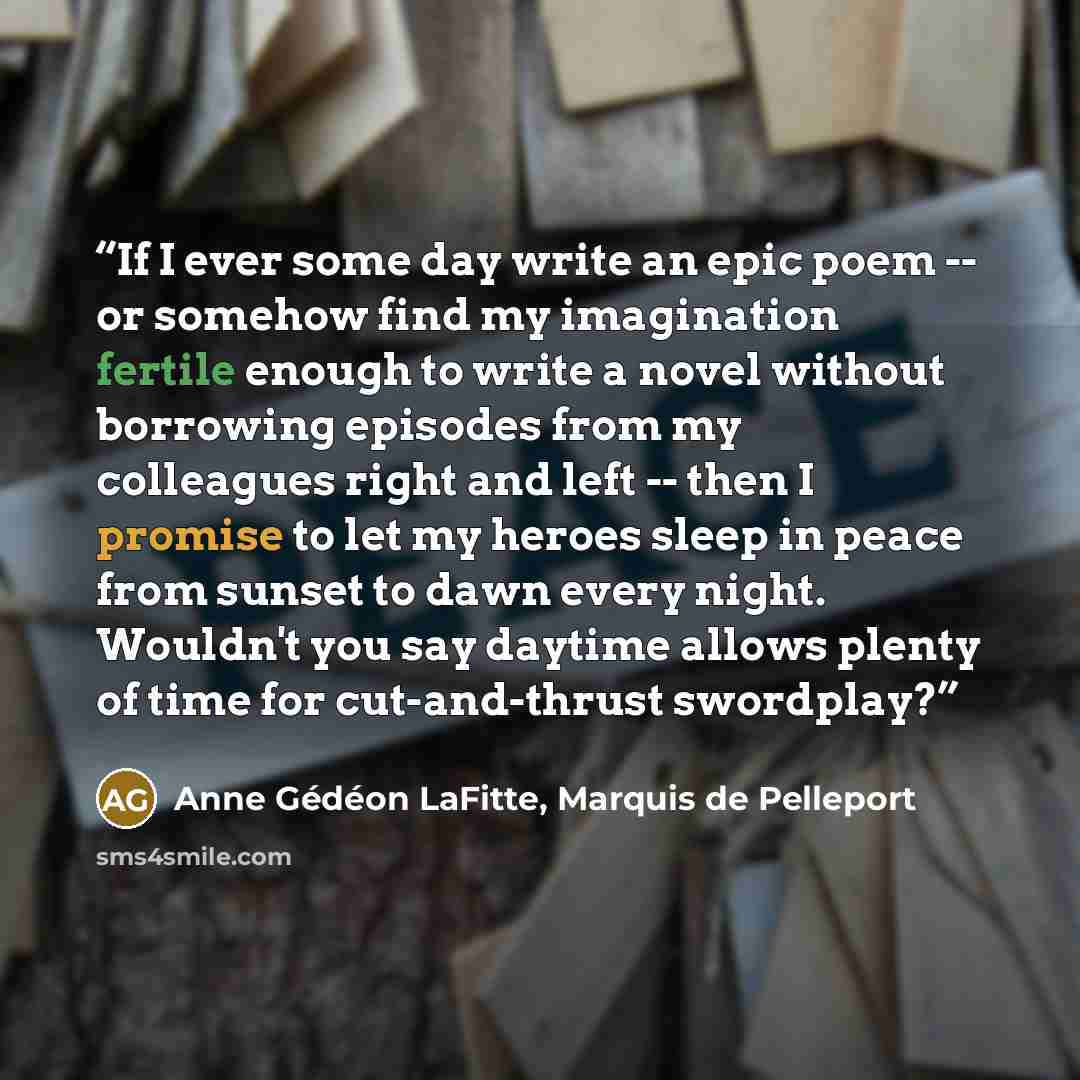 “If I ever some day write an epic poem -- or somehow find my imagination fertile enough to write a novel without borrowing episodes from my colleagues right and left -- then I promise to let my heroes sleep in peace from sunset to dawn every night. Wouldn't you say daytime allows plenty of time for…” quote by Anne Gédéon LaFitte, Marquis de Pelleport