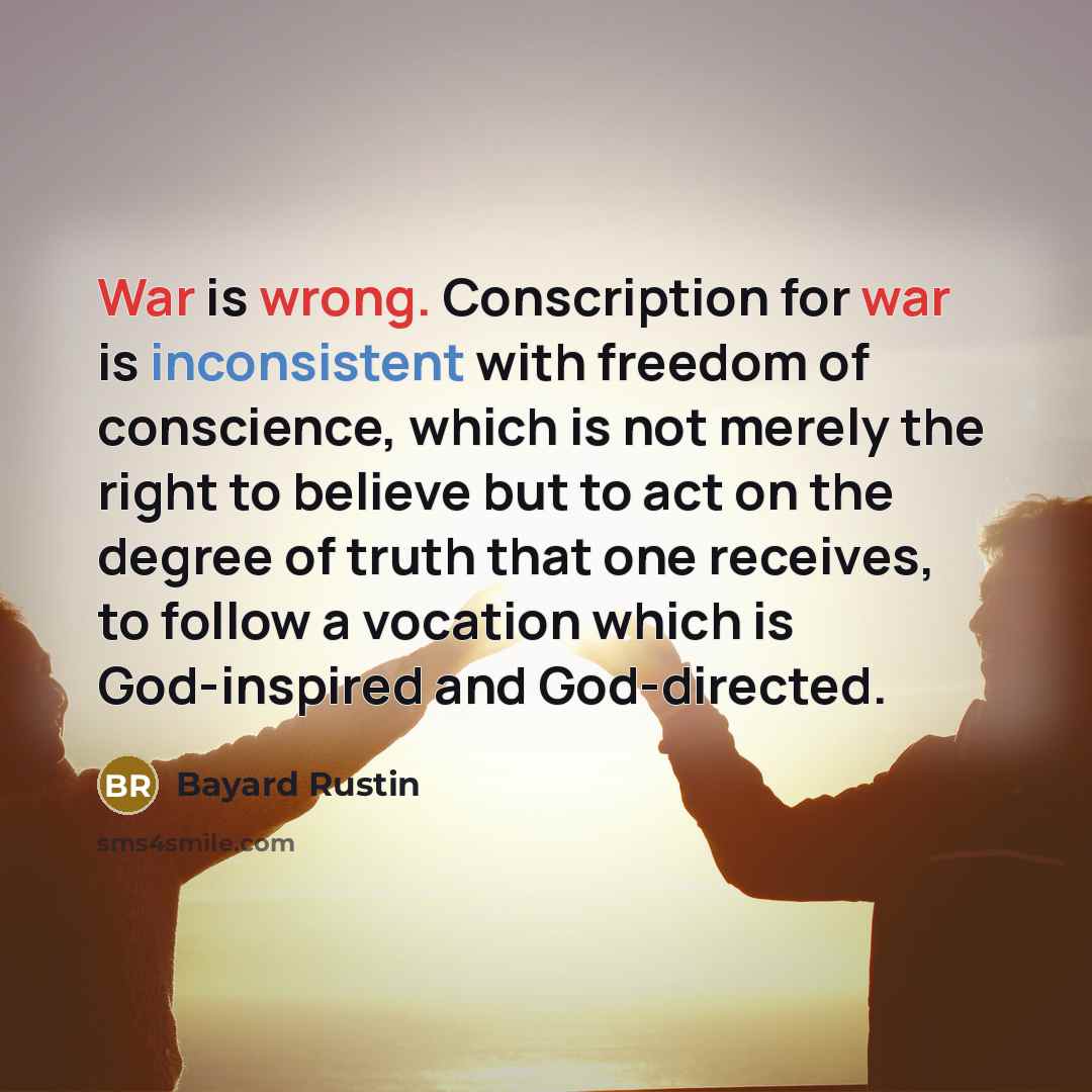 “War is wrong. Conscription for war is inconsistent with freedom of conscience, which is not merely the right to believe but to act on the degree of truth that one receives, to follow a vocation which is God-inspired and God-directed.” quote by Bayard Rustin