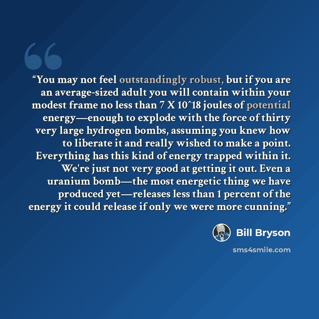 “You may not feel outstandingly robust, but if you are an average-sized adult you will contain within your modest frame no less than 7 X 10^18 joules of potential energy—enough to explode with the force of thirty very large hydrogen bombs, assuming you knew how to liberate it and really wished to…” quote by Bill Bryson