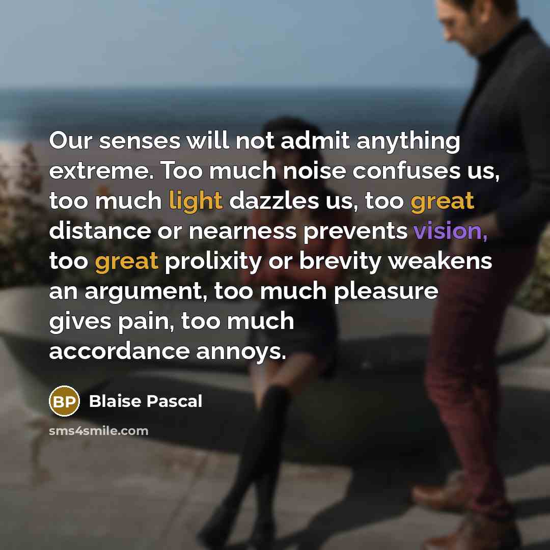 “Our senses will not admit anything extreme. Too much noise confuses us, too much light dazzles us, too great distance or nearness prevents vision, too great prolixity or brevity weakens an argument, too much pleasure gives pain, too much accordance annoys.” quote by Blaise Pascal