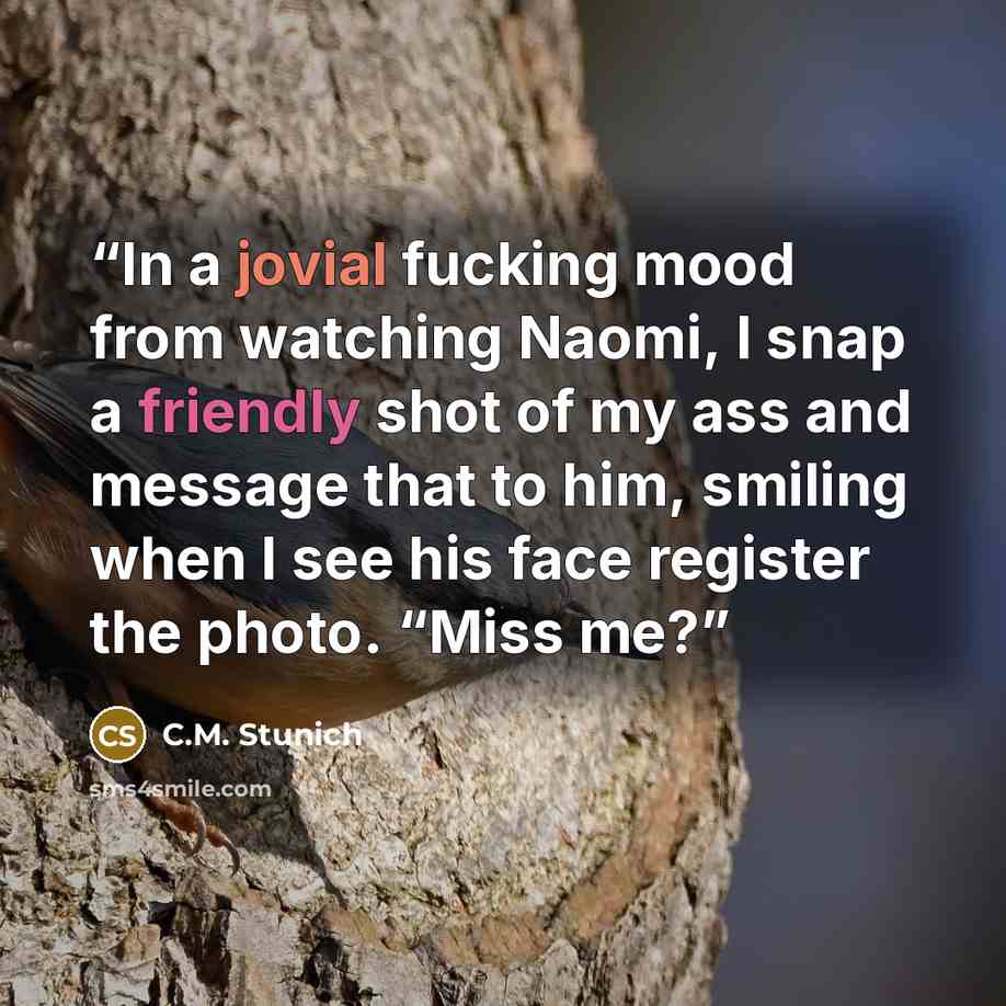 “In a jovial fucking mood from watching Naomi, I snap a friendly shot of my ass and message that to him, smiling when I see his face register the photo. “Miss me?” quote by C.M. Stunich