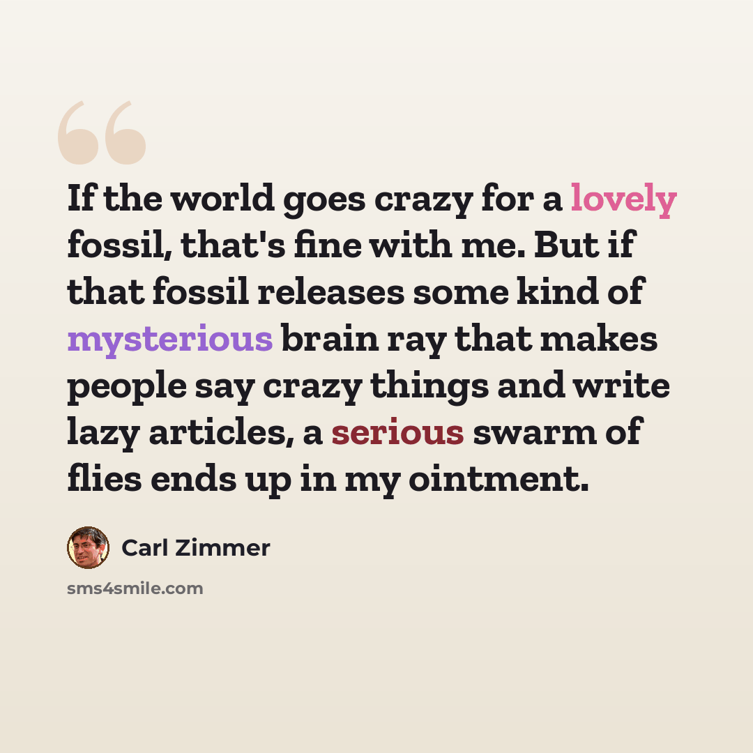 “If the world goes crazy for a lovely fossil, that's fine with me. But if that fossil releases some kind of mysterious brain ray that makes people say crazy things and write lazy articles, a serious swarm of flies ends up in my ointment.” quote by Carl Zimmer