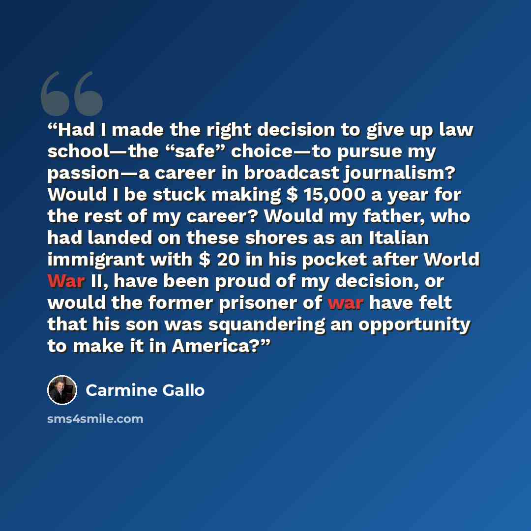 “Had I made the right decision to give up law school—the “safe” choice—to pursue my passion—a career in broadcast journalism? Would I be stuck making $ 15,000 a year for the rest of my career? Would my father, who had landed on these shores as an Italian immigrant with $ 20 in his pocket after…” quote by Carmine Gallo