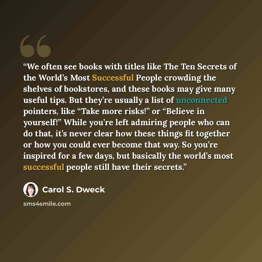 “We often see books with titles like The Ten Secrets of the World’s Most Successful People crowding the shelves of bookstores, and these books may give many useful tips. But they’re usually a list of unconnected pointers, like “Take more risks!” or “Believe in yourself!” While you’re left admiring…” quote by Carol S. Dweck