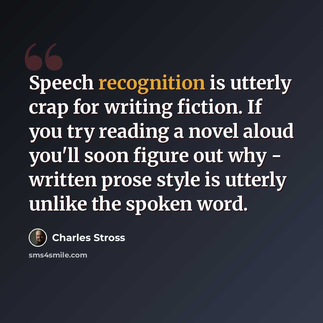 “Speech recognition is utterly crap for writing fiction. If you try reading a novel aloud you'll soon figure out why - written prose style is utterly unlike the spoken word.” quote by Charles Stross