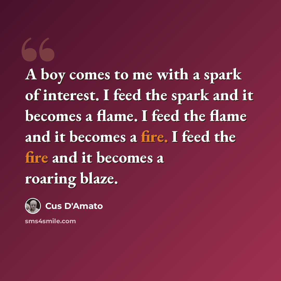 “A boy comes to me with a spark of interest. I feed the spark and it becomes a flame. I feed the flame and it becomes a fire. I feed the fire and it becomes a roaring blaze.” quote by Cus D'Amato
