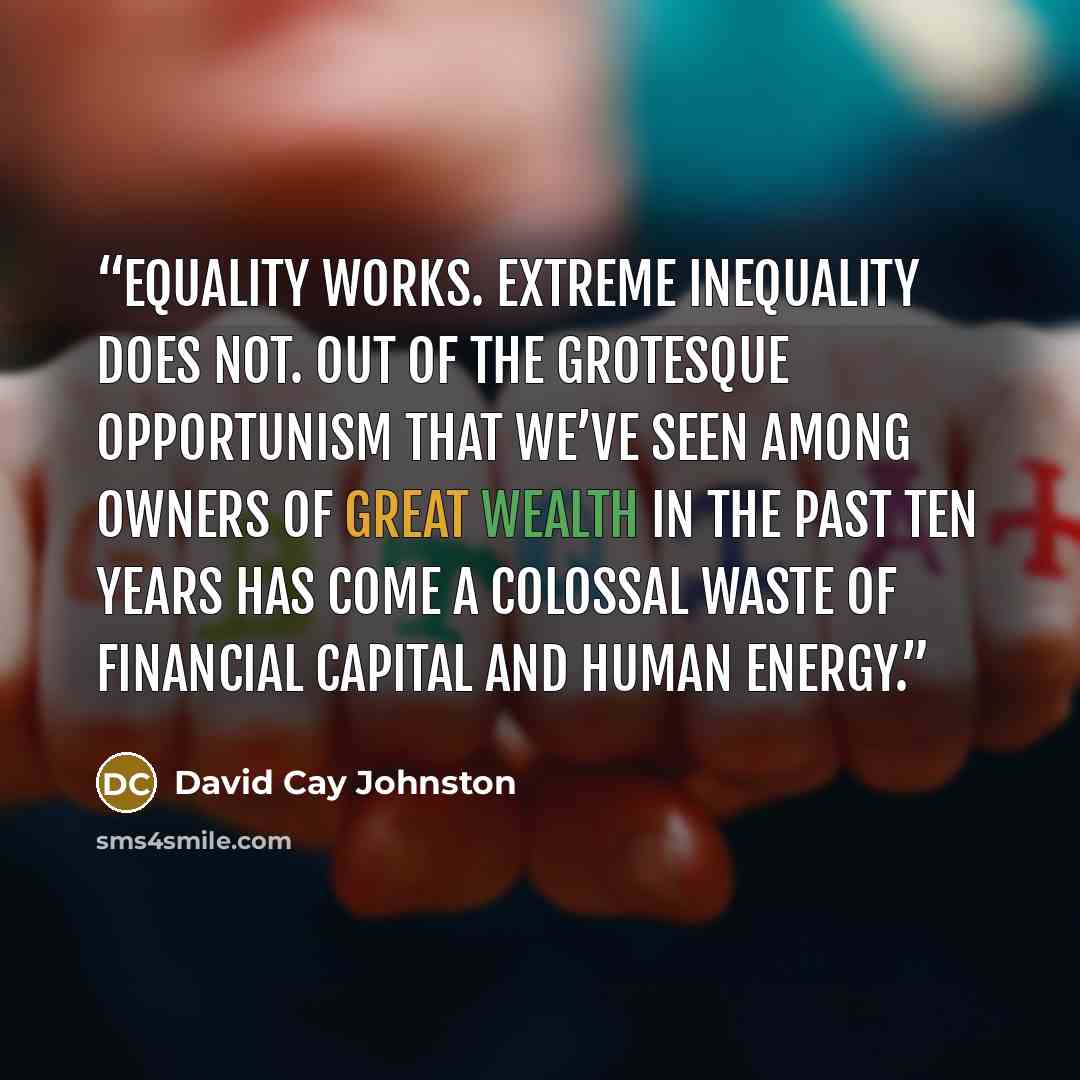 “Equality works. Extreme inequality does not. Out of the grotesque opportunism that we’ve seen among owners of great wealth in the past ten years has come a colossal waste of financial capital and human energy.” quote by David Cay Johnston