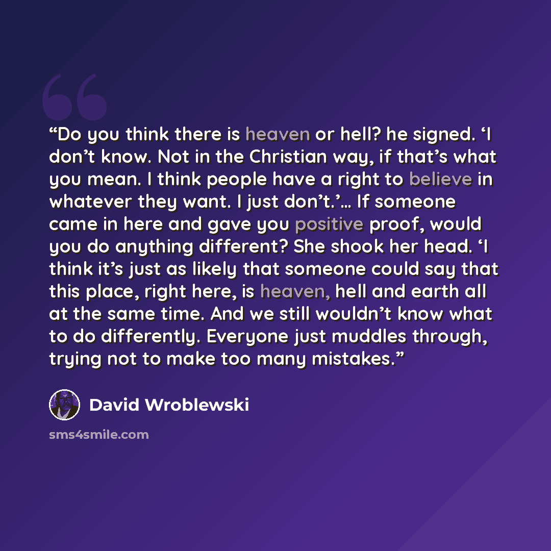 “Do you think there is heaven or hell? he signed. ‘I don’t know. Not in the Christian way, if that’s what you mean. I think people have a right to believe in whatever they want. I just don’t.’… If someone came in here and gave you positive proof, would you do anything different? She shook her head…” quote by David Wroblewski