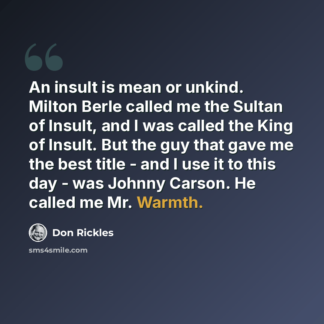 “An insult is mean or unkind. Milton Berle called me the Sultan of Insult, and I was called the King of Insult. But the guy that gave me the best title - and I use it to this day - was Johnny Carson. He called me Mr. Warmth.” quote by Don Rickles