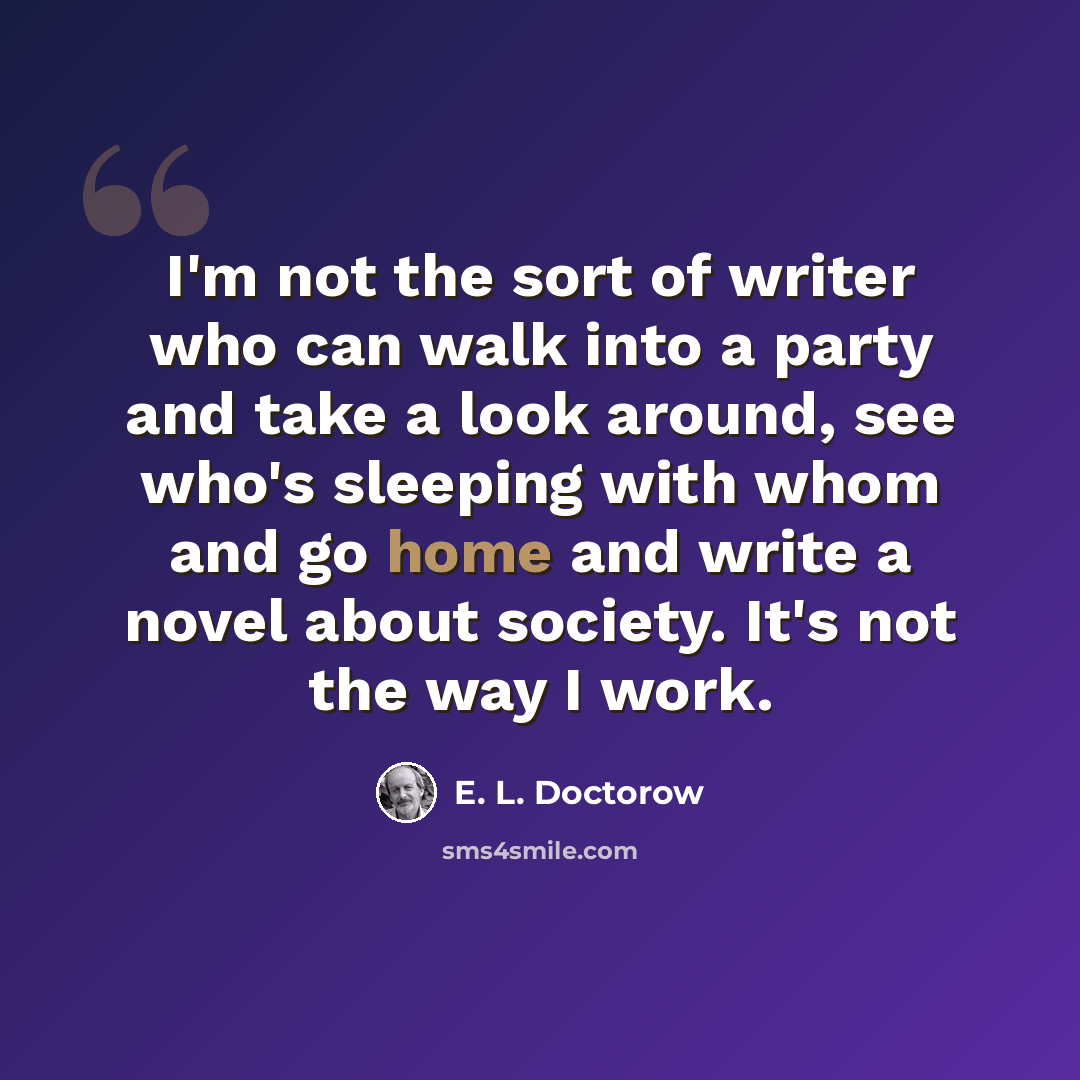 “I'm not the sort of writer who can walk into a party and take a look around, see who's sleeping with whom and go home and write a novel about society. It's not the way I work.” quote by E. L. Doctorow