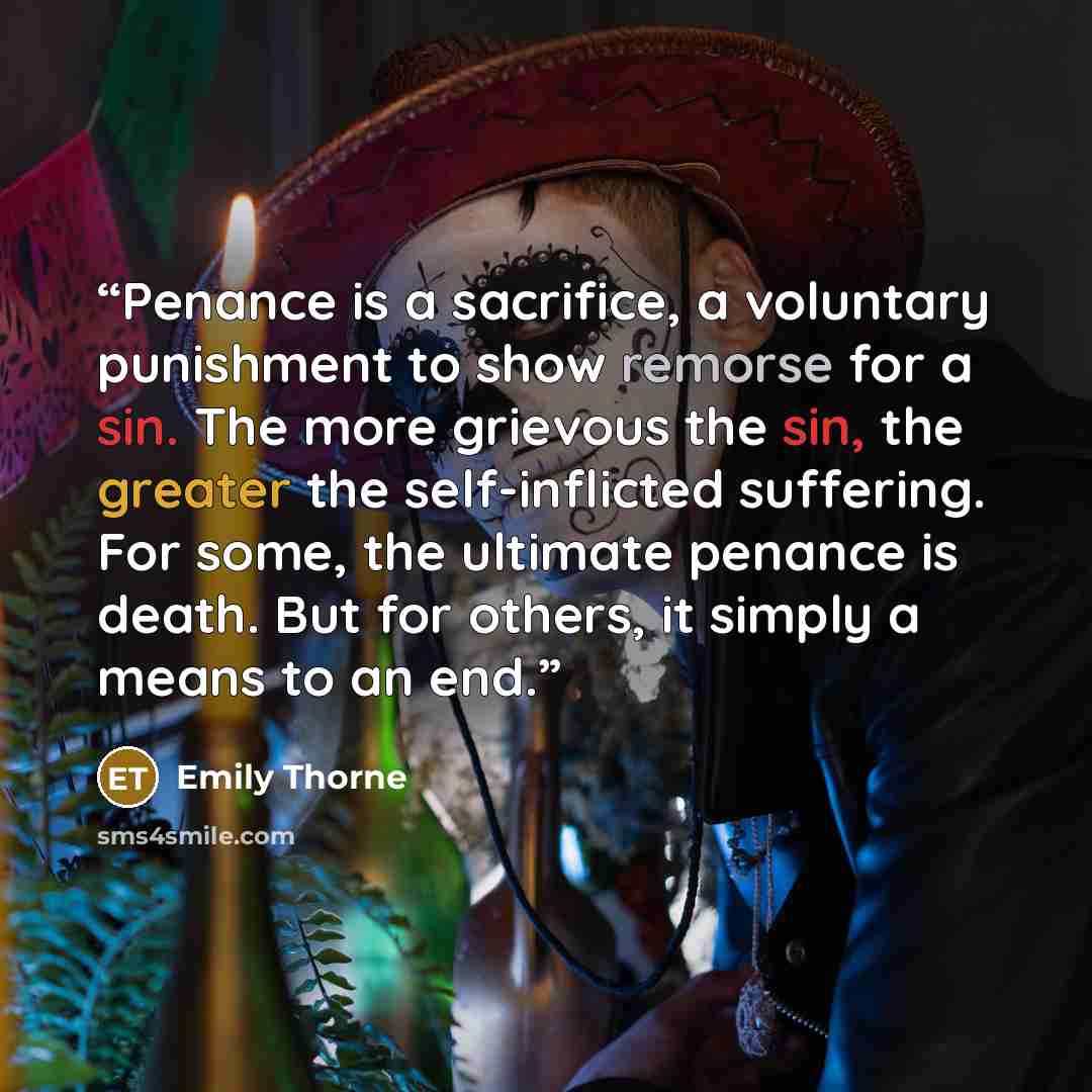 “Penance is a sacrifice, a voluntary punishment to show remorse for a sin. The more grievous the sin, the greater the self-inflicted suffering. For some, the ultimate penance is death. But for others, it simply a means to an end.” quote by Emily Thorne