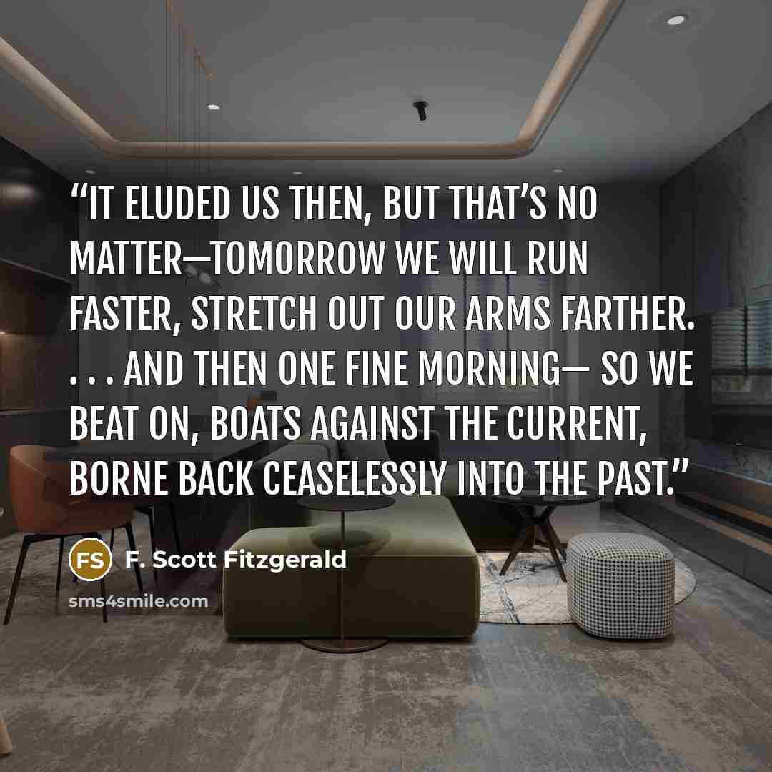 “It eluded us then, but that’s no matter—tomorrow we will run faster, stretch out our arms farther. . . . And then one fine morning— So we beat on, boats against the current, borne back ceaselessly into the past.” quote by F. Scott Fitzgerald