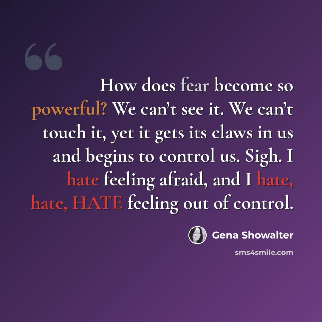 “How does fear become so powerful? We can’t see it. We can’t touch it, yet it gets its claws in us and begins to control us. Sigh. I hate feeling afraid, and I hate, hate, HATE feeling out of control.” quote by Gena Showalter
