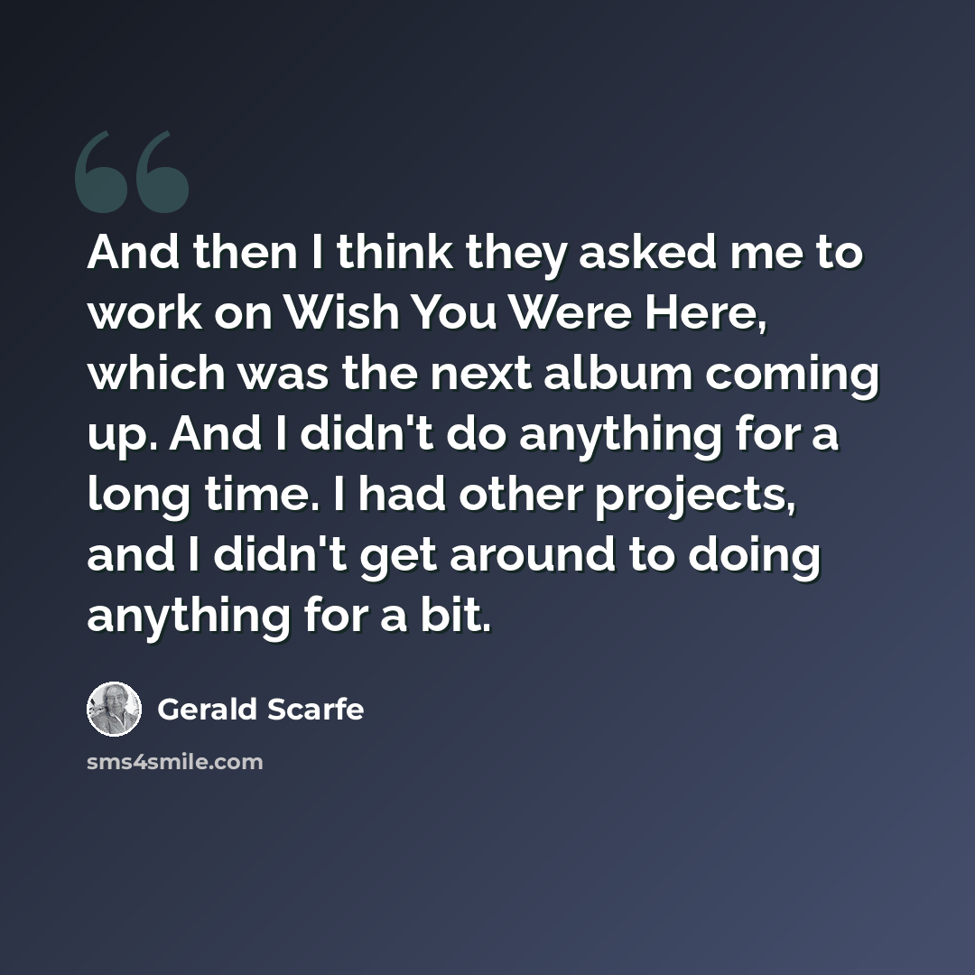 “And then I think they asked me to work on Wish You Were Here, which was the next album coming up. And I didn't do anything for a long time. I had other projects, and I didn't get around to doing anything for a bit.” quote by Gerald Scarfe