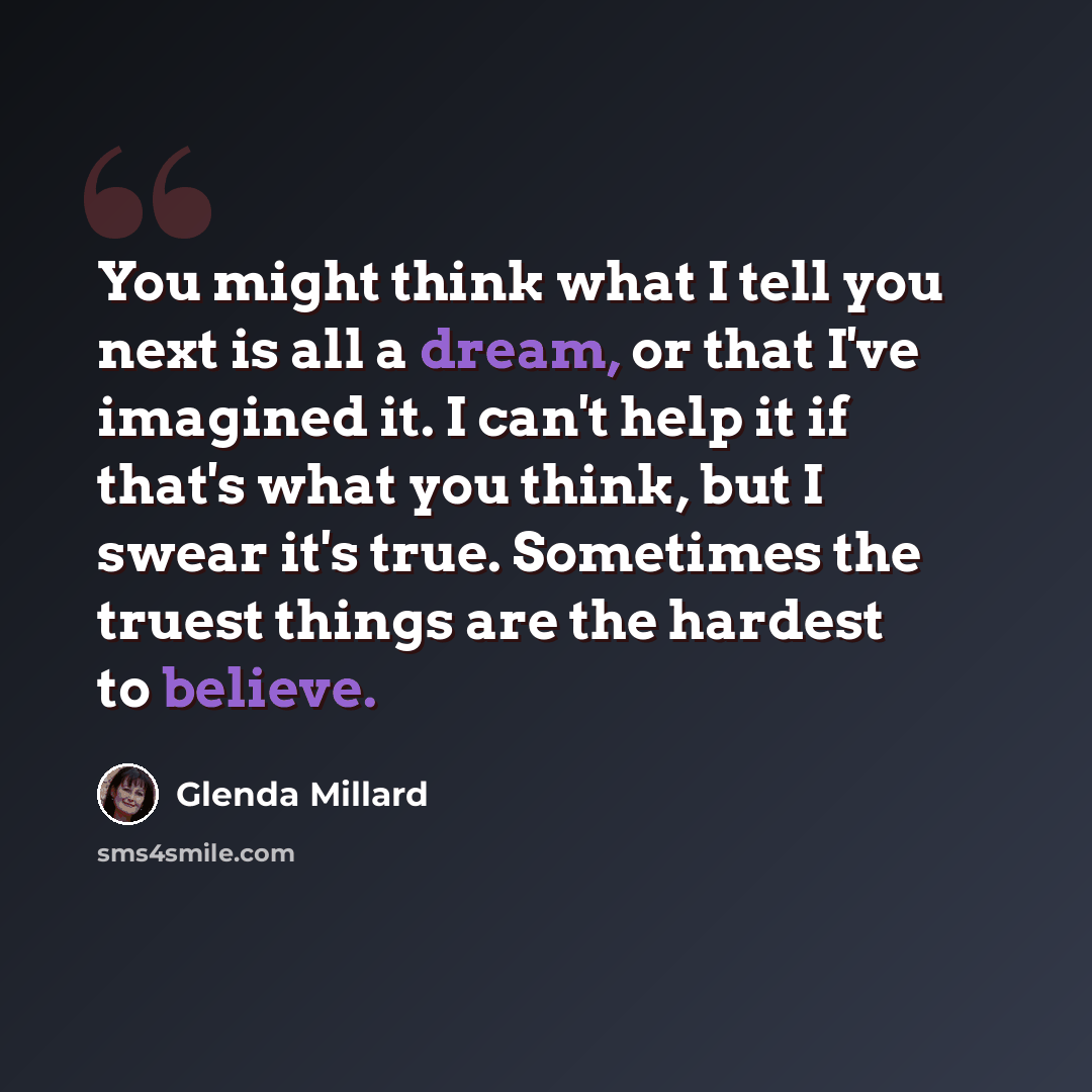 “You might think what I tell you next is all a dream, or that I've imagined it. I can't help it if that's what you think, but I swear it's true. Sometimes the truest things are the hardest to believe.” quote by Glenda Millard