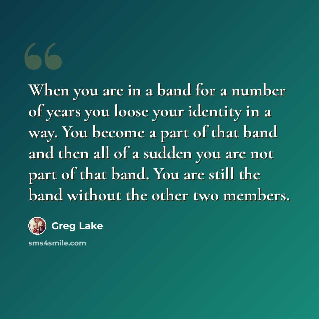 “When you are in a band for a number of years you loose your identity in a way. You become a part of that band and then all of a sudden you are not part of that band. You are still the band without the other two members.” quote by Greg Lake